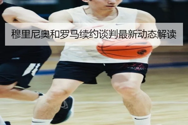 穆里尼奥和罗马续约谈判最新动态解读